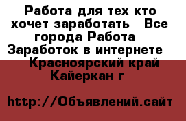 Работа для тех кто хочет заработать - Все города Работа » Заработок в интернете   . Красноярский край,Кайеркан г.